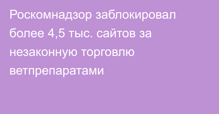 Роскомнадзор заблокировал более 4,5 тыс. сайтов за незаконную торговлю ветпрепаратами