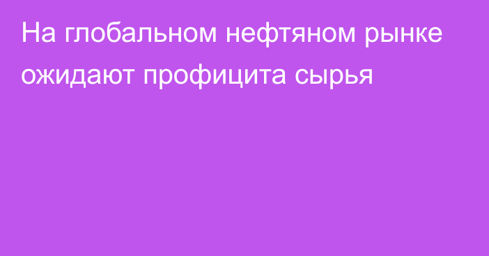 На глобальном нефтяном рынке ожидают профицита сырья