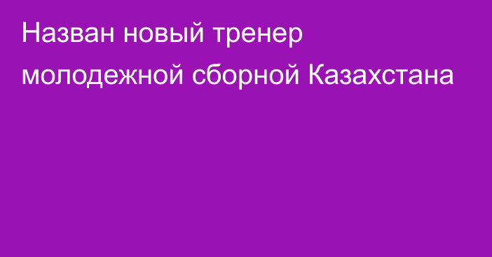 Назван новый тренер молодежной сборной Казахстана