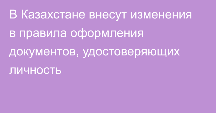 В Казахстане внесут изменения в правила оформления документов, удостоверяющих личность