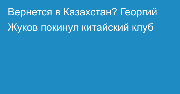 Вернется в Казахстан? Георгий Жуков покинул китайский клуб