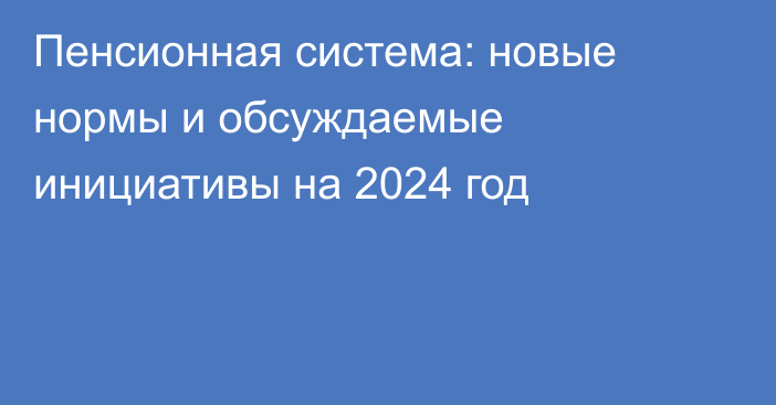 Пенсионная система: новые нормы и обсуждаемые инициативы на 2024 год