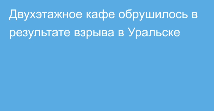 Двухэтажное кафе обрушилось в результате взрыва в Уральске