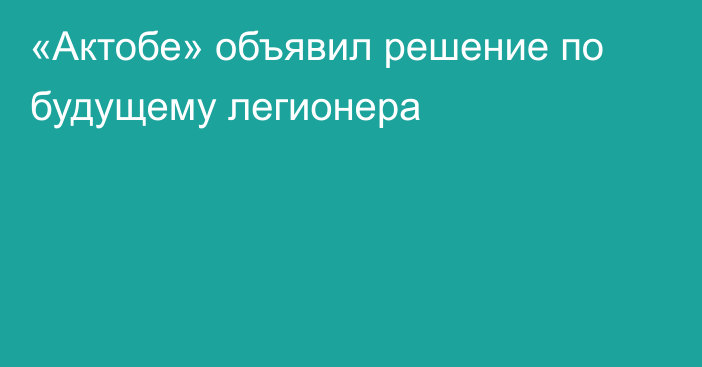 «Актобе» объявил решение по будущему легионера