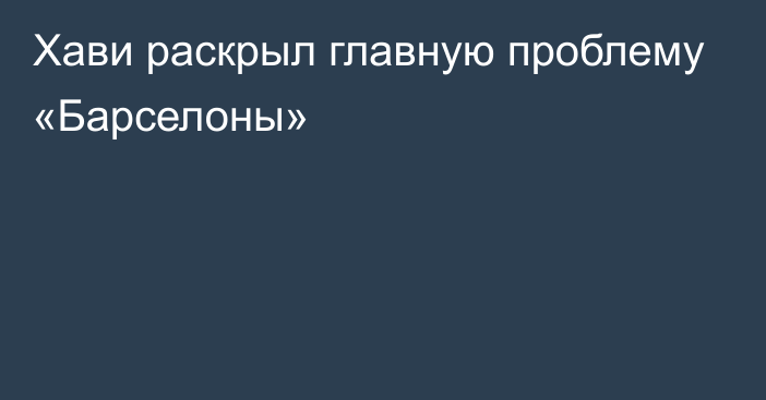 Хави раскрыл главную проблему «Барселоны»