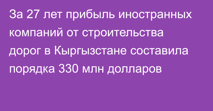 За 27 лет прибыль иностранных компаний от строительства дорог в Кыргызстане составила порядка 330 млн долларов