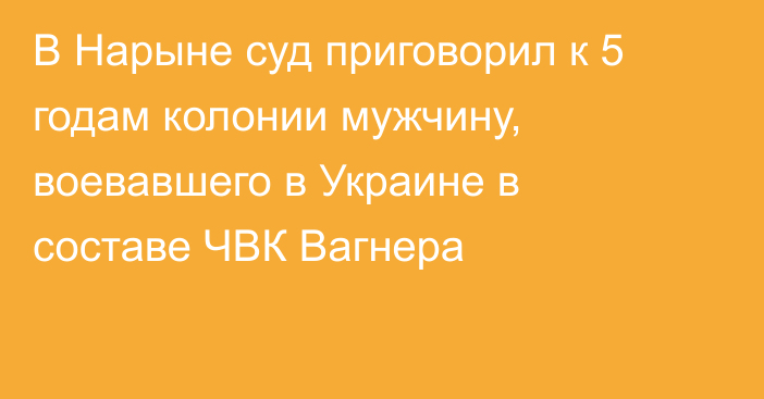 В Нарыне суд приговорил к 5 годам колонии мужчину, воевавшего в Украине в составе ЧВК Вагнера