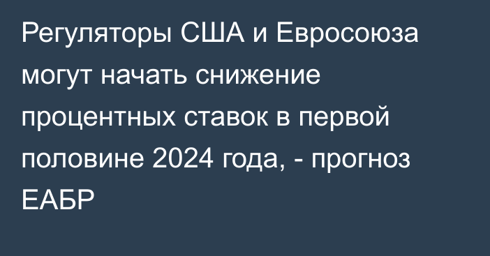 Регуляторы США и Евросоюза могут начать снижение процентных ставок в первой половине 2024 года, - прогноз ЕАБР