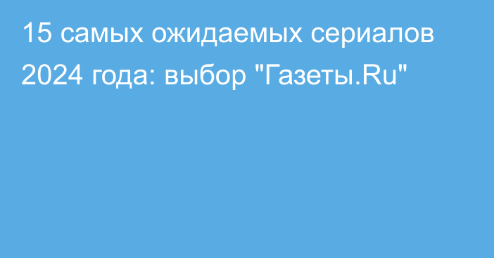 15 самых ожидаемых сериалов 2024 года: выбор 