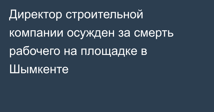 Директор строительной компании осужден за смерть рабочего на площадке в Шымкенте