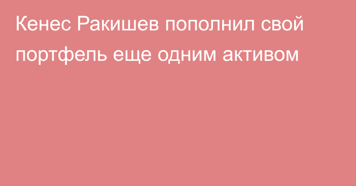 Кенес Ракишев пополнил свой портфель еще одним активом