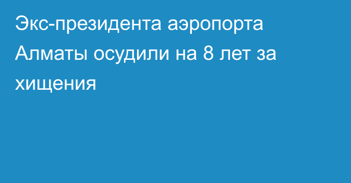 Экс-президента аэропорта Алматы осудили на 8 лет за хищения