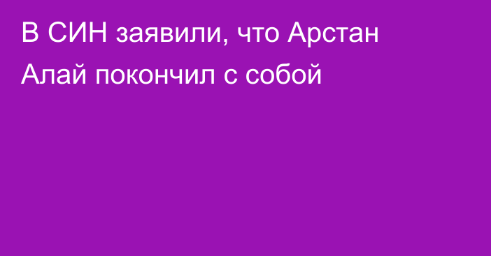 В СИН заявили, что Арстан Алай покончил с собой