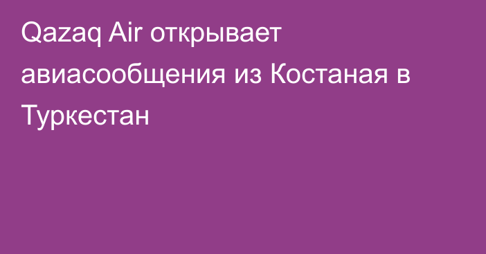 Qazaq Air открывает авиасообщения из Костаная в Туркестан