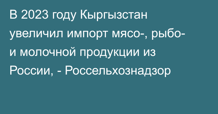 В 2023 году Кыргызстан увеличил импорт мясо-, рыбо- и молочной продукции из России, - Россельхознадзор