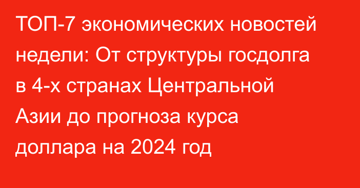 ТОП-7 экономических новостей недели: От структуры госдолга в 4-х странах Центральной Азии до прогноза курса доллара на 2024 год