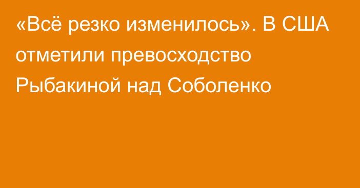 «Всё резко изменилось». В США отметили превосходство Рыбакиной над Соболенко