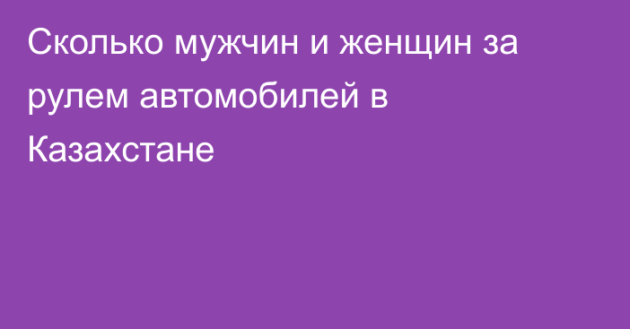 Сколько мужчин и женщин за рулем автомобилей в Казахстане