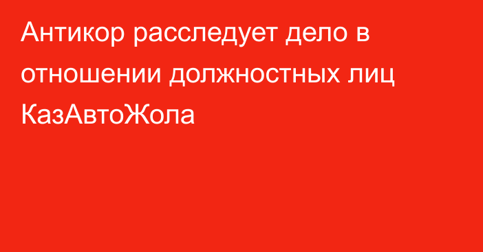 Антикор расследует дело в отношении должностных лиц КазАвтоЖола