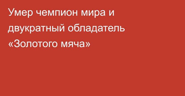 Умер чемпион мира и двукратный обладатель «Золотого мяча»