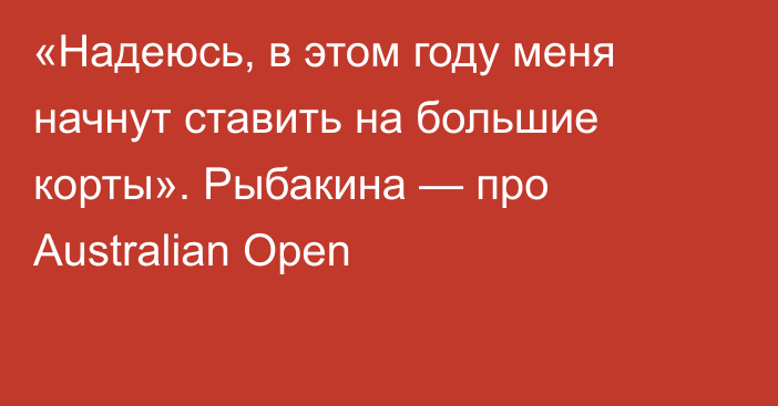 «Надеюсь, в этом году меня начнут ставить на большие корты». Рыбакина — про Australian Open