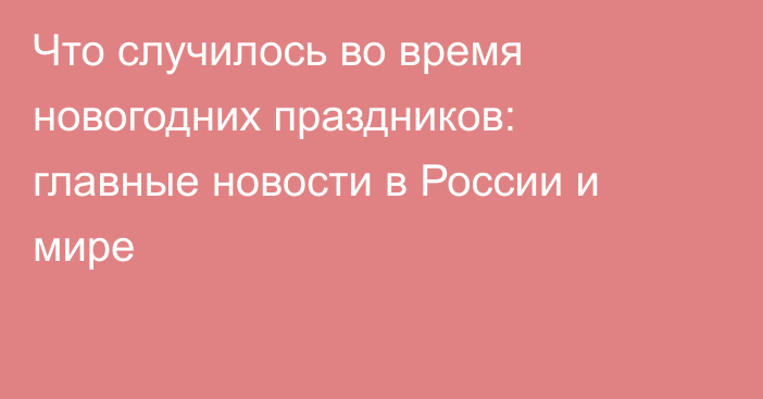 Что случилось во время новогодних праздников: главные новости в России и мире