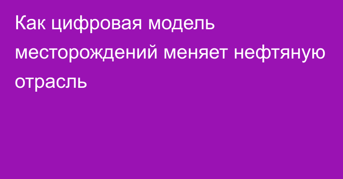 Как цифровая модель месторождений меняет нефтяную отрасль