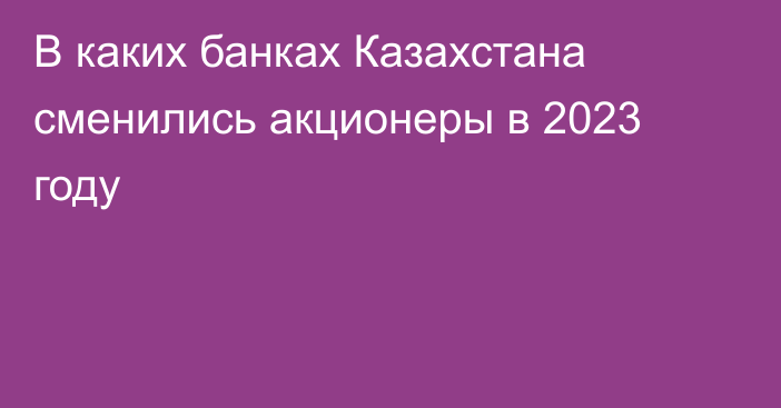 В каких банках Казахстана сменились акционеры в 2023 году