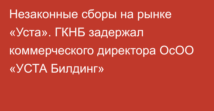 Незаконные сборы на рынке «Уста». ГКНБ задержал коммерческого директора ОсОО «УСТА Билдинг»