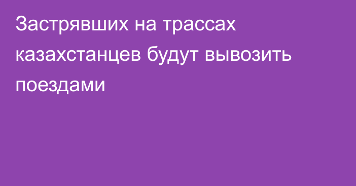 Застрявших на трассах казахстанцев будут вывозить поездами