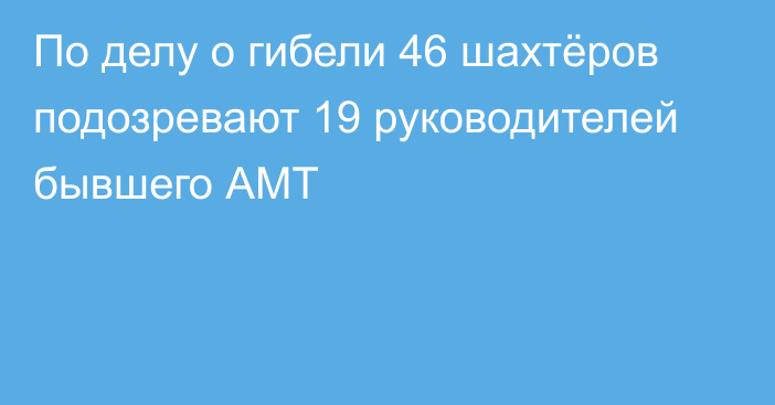 По делу о гибели 46 шахтёров подозревают 19 руководителей бывшего АМТ