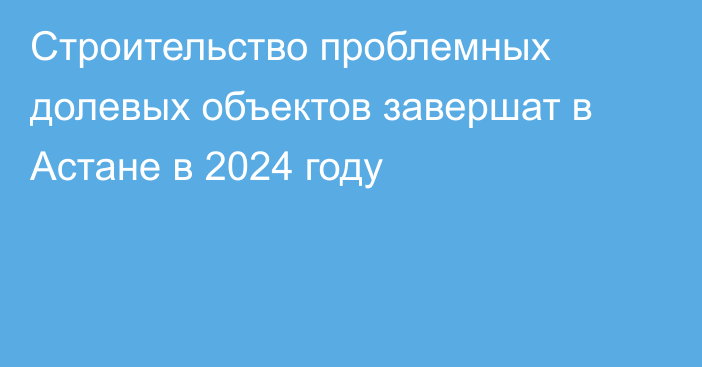 Строительство проблемных долевых объектов завершат в Астане в 2024 году