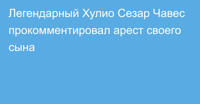 Легендарный Хулио Сезар Чавес прокомментировал арест своего сына