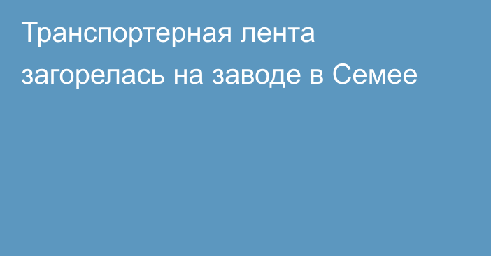 Транспортерная лента загорелась на заводе в Семее