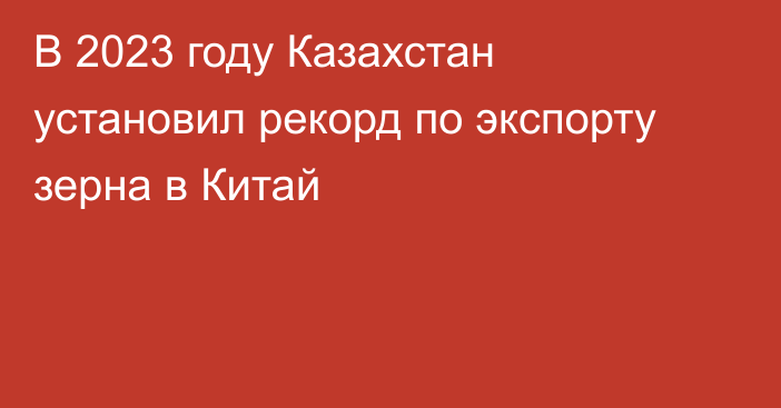 В 2023 году Казахстан установил рекорд по экспорту зерна в Китай