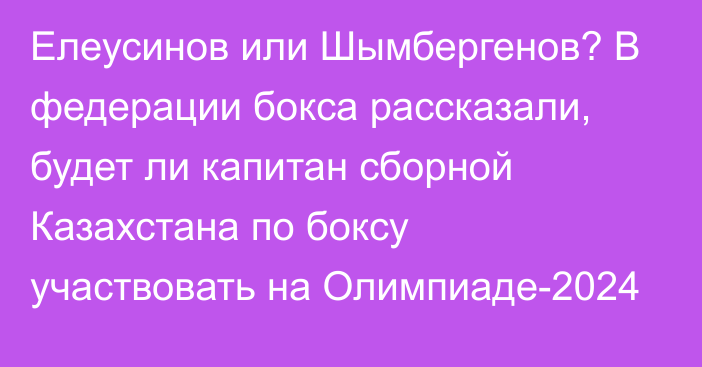 Елеусинов или Шымбергенов? В федерации бокса рассказали, будет ли капитан сборной Казахстана по боксу участвовать на Олимпиаде-2024