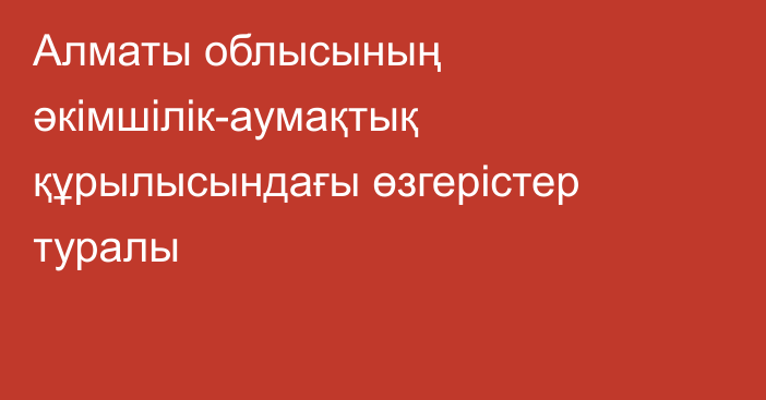 Алматы облысының әкімшілік-аумақтық құрылысындағы өзгерістер туралы