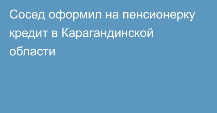 Сосед оформил на пенсионерку кредит в Карагандинской области