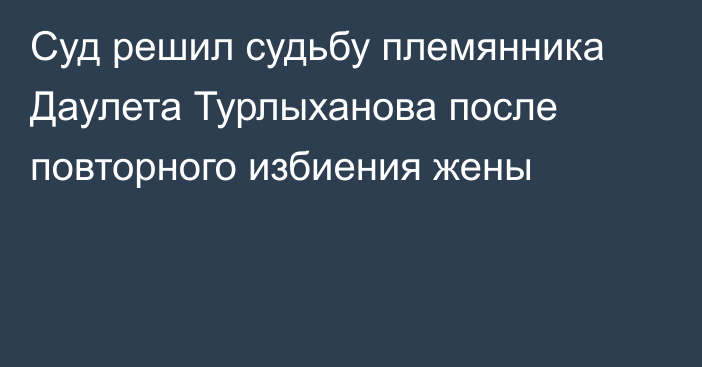 Суд решил судьбу племянника Даулета Турлыханова после повторного избиения жены