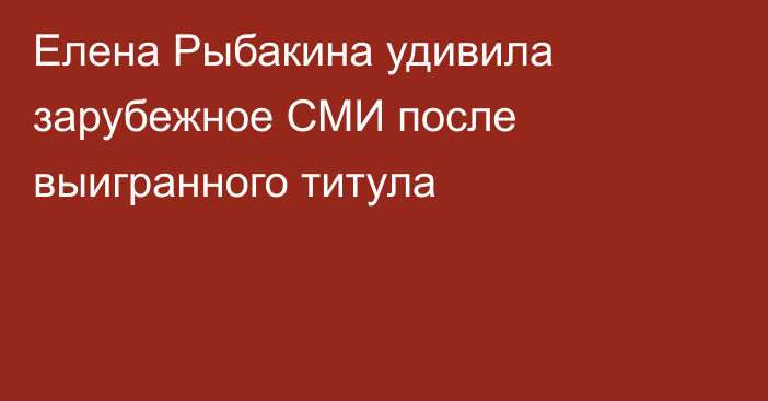 Елена Рыбакина удивила зарубежное СМИ после выигранного титула