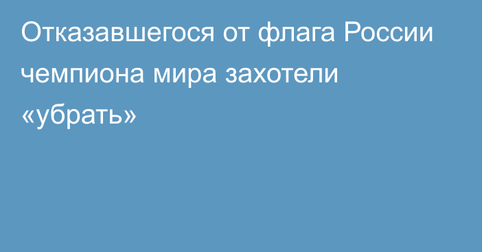 Отказавшегося от флага России чемпиона мира захотели «убрать»