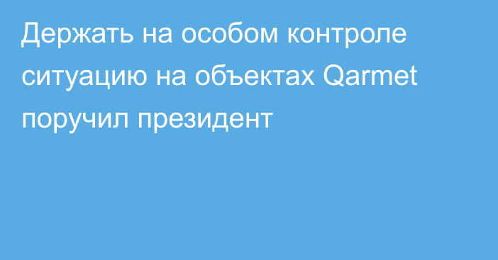 Держать на особом контроле ситуацию на объектах Qarmet поручил президент