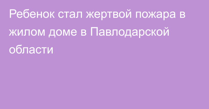 Ребенок стал жертвой пожара в жилом доме в Павлодарской области