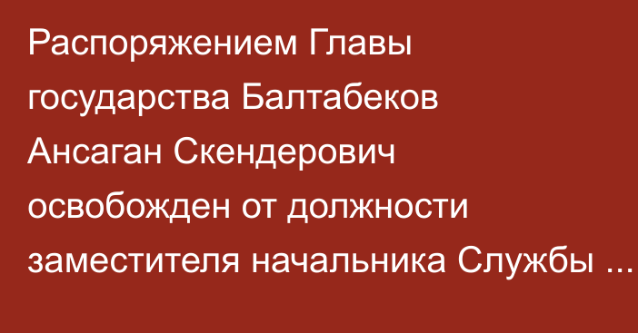 Распоряжением Главы государства Балтабеков Ансаган Скендерович освобожден от должности заместителя начальника Службы государственной охраны Республики Казахстан