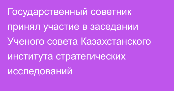 Государственный советник принял участие в заседании Ученого совета Казахстанского института стратегических исследований