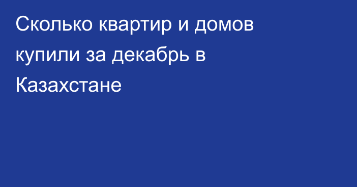 Сколько квартир и домов купили за декабрь в Казахстане