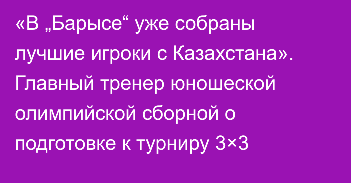 «В „Барысе“ уже собраны лучшие игроки с Казахстана». Главный тренер юношеской олимпийской сборной о подготовке к турниру 3×3