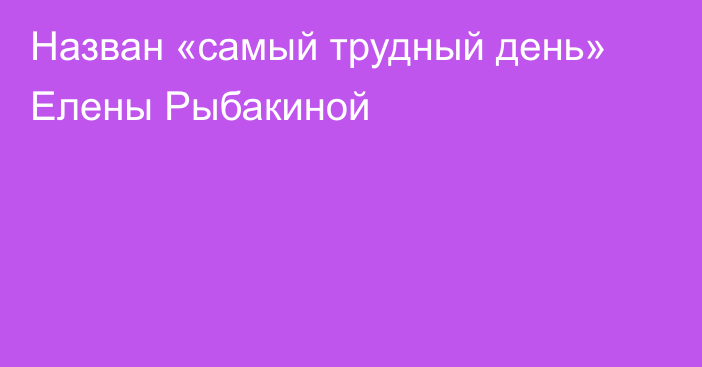 Назван «самый трудный день» Елены Рыбакиной