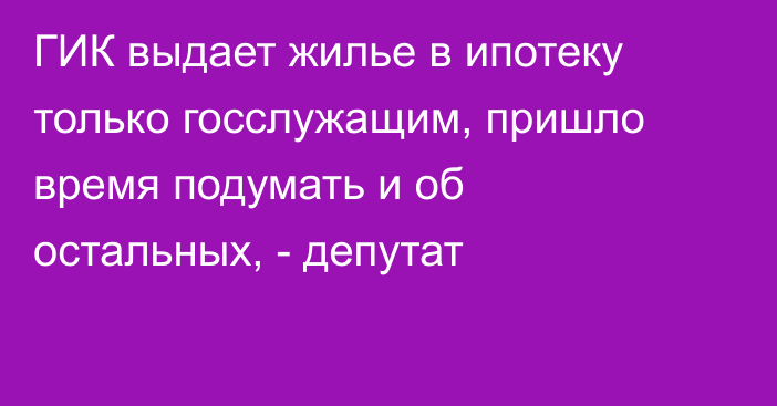 ГИК выдает жилье в ипотеку только госслужащим, пришло время подумать и об остальных, - депутат