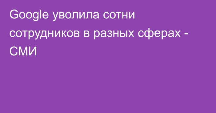 Google уволила сотни сотрудников в разных сферах - СМИ